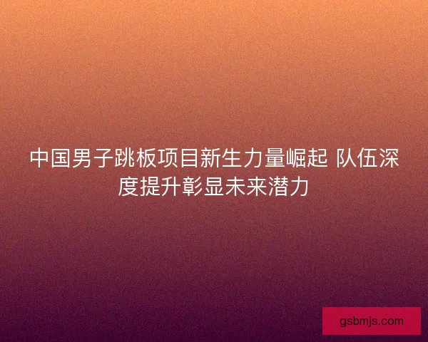 中国男子跳板项目新生力量崛起 队伍深度提升彰显未来潜力