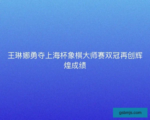 王琳娜勇夺上海杯象棋大师赛双冠再创辉煌成绩