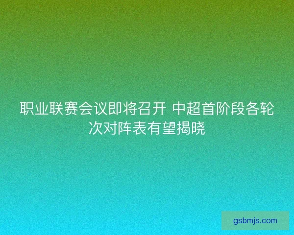 职业联赛会议即将召开 中超首阶段各轮次对阵表有望揭晓