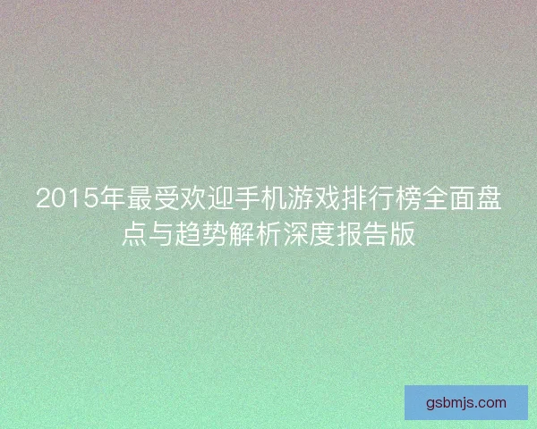 2015年最受欢迎手机游戏排行榜全面盘点与趋势解析深度报告版