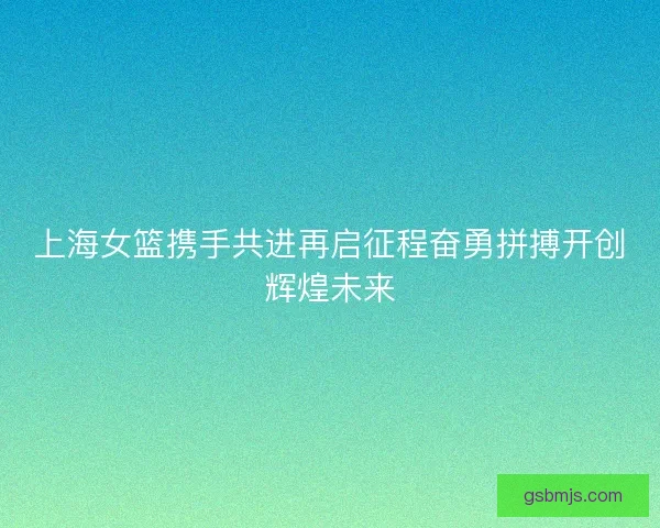 上海女篮携手共进再启征程奋勇拼搏开创辉煌未来