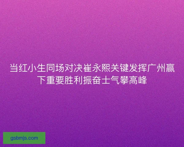 当红小生同场对决崔永熙关键发挥广州赢下重要胜利振奋士气攀高峰 当红小生同场对决崔永熙关键发挥广州赢下重要胜利振奋士气攀高峰