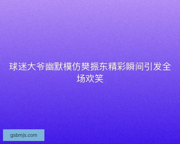 球迷大爷幽默模仿樊振东精彩瞬间引发全场欢笑
