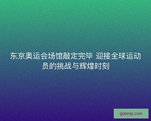 东京奥运会场馆敲定完毕 迎接全球运动员的挑战与辉煌时刻