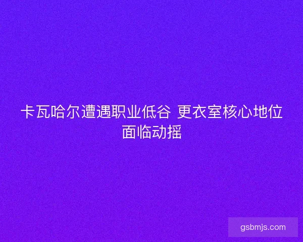 卡瓦哈尔遭遇职业低谷 更衣室核心地位面临动摇 卡瓦哈尔遭遇职业低谷 更衣室核心地位面临动摇