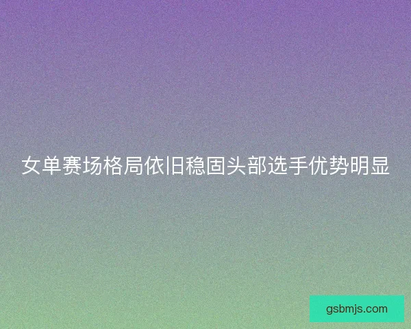 女单赛场格局依旧稳固头部选手优势明显 女单赛场格局依旧稳固头部选手优势明显