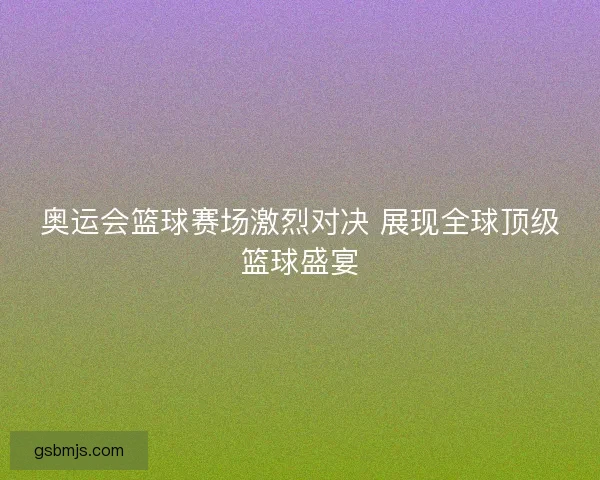 奥运会篮球赛场激烈对决 展现全球顶级篮球盛宴