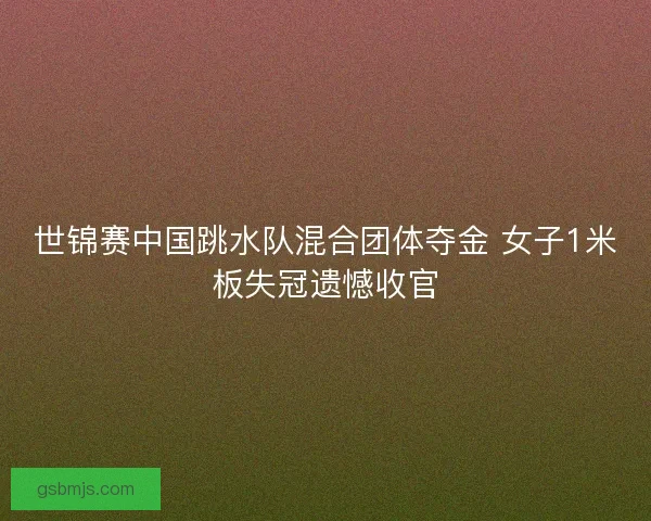 世锦赛中国跳水队混合团体夺金 女子1米板失冠遗憾收官