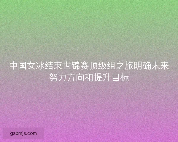 中国女冰结束世锦赛顶级组之旅明确未来努力方向和提升目标 中国女冰结束世锦赛顶级组之旅明确未来努力方向和提升目标