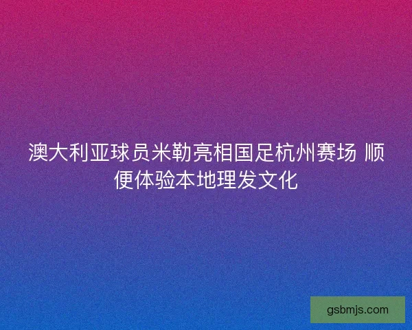 澳大利亚球员米勒亮相国足杭州赛场 顺便体验本地理发文化