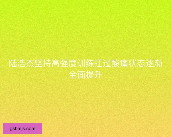 陆浩杰坚持高强度训练扛过酸痛状态逐渐全面提升 陆浩杰坚持高强度训练扛过酸痛状态逐渐全面提升