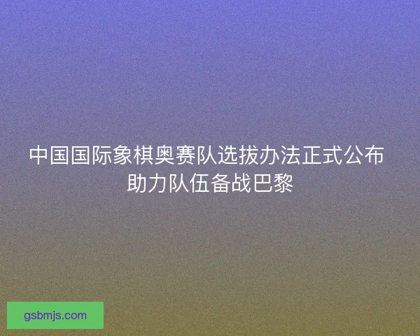 中国国际象棋奥赛队选拔办法正式公布 助力队伍备战巴黎